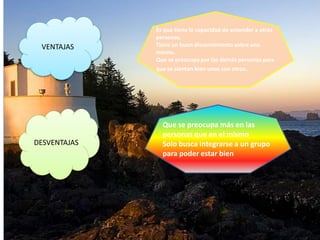 VENTAJAS
DESVENTAJAS
Es que tiene la capacidad de entender a otras
personas.
Tiene un buen discernimiento sobre uno
mismo.
Que se preocupa por las demás personas para
que se sientan bien unos con otros.
Que se preocupa más en las
personas que en el mismo
Solo busca integrarse a un grupo
para poder estar bien
 