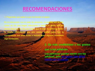 RECOMENDACIONES
1. Pregúntate qué sabes tú que los demás no sepan
En tu interacción con el resto de personas, es posible que se den
casos en los que hagas referencias a hechos o cosas que los
demás desconocen. Dar por hecho que el resto de personas tienen
la misma información que uno mismo puede hacer que la
conversación sea poco fluida o incluso tenga algunos momentos
algo incómodos.
2. Da más credibilidad a los gestos
que a las palabras
Las personas pueden mentir con las
palabras, pero es mucho más difícil
mentir con el cuerpo. por eso que los
gestos de la cara, la postura y los
movimientos
 