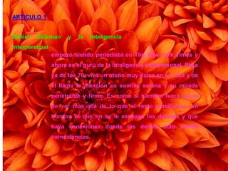 ARTICULO 1
Daniel Goleman y la Inteligencia
interpersonal
empezó siendo periodista en The New York Times y
ahora es el gurú de la Inteligencia interpersonal. Pasa
ya de los 70, vive un otoño muy dulce en su vida y de
él llama la atención su sonrisa serena y su mirada
penetrante y firme. Es como si siempre fuera capaz
de ver más allá de lo que el resto percibimos, un
hombre al que no se le escapan los detalles y que
haya conexiones donde los demás solo vemos
coincidencias.
 