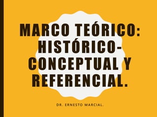 MARCO TEÓRICO:
HISTÓRICO-
CONCEPTUAL Y
REFERENCIAL.
D R . E R N E S T O M A R C I A L .
 