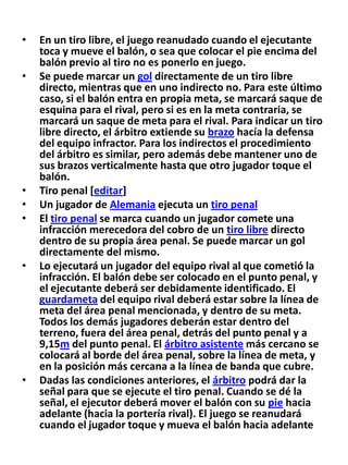 En un tiro libre, el juego reanudado cuando el ejecutante toca y mueve el balón, o sea que colocar el pie encima del balón previo al tiro no es ponerlo en juego.Se puede marcar un gol directamente de un tiro libre directo, mientras que en uno indirecto no. Para este último caso, si el balón entra en propia meta, se marcará saque de esquina para el rival, pero si es en la meta contraria, se marcará un saque de meta para el rival. Para indicar un tiro libre directo, el árbitro extiende su brazo hacía la defensa del equipo infractor. Para los indirectos el procedimiento del árbitro es similar, pero además debe mantener uno de sus brazos verticalmente hasta que otro jugador toque el balón.Tiro penal [editar]Un jugador de Alemania ejecuta un tiro penalEl tiro penal se marca cuando un jugador comete una infracción merecedora del cobro de un tiro libre directo dentro de su propia área penal. Se puede marcar un gol directamente del mismo.Lo ejecutará un jugador del equipo rival al que cometió la infracción. El balón debe ser colocado en el punto penal, y el ejecutante deberá ser debidamente identificado. El guardameta del equipo rival deberá estar sobre la línea de meta del área penal mencionada, y dentro de su meta. Todos los demás jugadores deberán estar dentro del terreno, fuera del área penal, detrás del punto penal y a 9,15m del punto penal. El árbitro asistente más cercano se colocará al borde del área penal, sobre la línea de meta, y en la posición más cercana a la línea de banda que cubre.Dadas las condiciones anteriores, el árbitro podrá dar la señal para que se ejecute el tiro penal. Cuando se dé la señal, el ejecutor deberá mover el balón con su pie hacia adelante (hacia la portería rival). El juego se reanudará cuando el jugador toque y mueva el balón hacia adelante