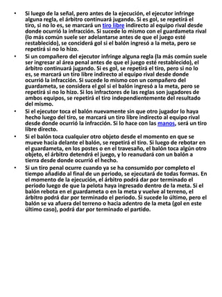 Si luego de la señal, pero antes de la ejecución, el ejecutor infringe alguna regla, el árbitro continuará jugando. Si es gol, se repetirá el tiro, si no lo es, se marcará un tiro libre indirecto al equipo rival desde donde ocurrió la infracción. Si sucede lo mismo con el guardameta rival (lo más común suele ser adelantarse antes de que el juego esté restablecido), se conciderá gol si el balón ingresó a la meta, pero se repetirá si no lo hizo.Si un compañero del ejecutor infringe alguna regla (la más común suele ser ingresar al área penal antes de que el juego esté restablecido), el árbitro continuará jugando. Si es gol, se repetirá el tiro, pero si no lo es, se marcará un tiro libre indirecto al equipo rival desde donde ocurrió la infracción. Si sucede lo mismo con un compañero del guardameta, se considera el gol si el balón ingresó a la meta, pero se repetirá si no lo hizo. Si los infractores de las reglas son jugadores de ambos equipos, se repetirá el tiro independientemente del resultado del mismo.Si el ejecutor toca el balón nuevamente sin que otro jugador lo haya hecho luego del tiro, se marcará un tiro libre indirecto al equipo rival desde donde ocurrió la infracción. Si lo hace con las manos, será un tiro libre directo.Si el balón toca cualquier otro objeto desde el momento en que se mueve hacia delante el balón, se repetirá el tiro. Si luego de rebotar en el guardameta, en los postes o en el travesaño, el balón toca algún otro objeto, el árbitro detendrá el juego, y lo reanudará con un balón a tierra desde donde ocurrió el hecho.Si un tiro penal ocurre cuando ya se ha consumido por completo el tiempo añadido al final de un periodo, se ejecutará de todas formas. En el momento de la ejecución, el árbitro podrá dar por terminado el periodo luego de que la pelota haya ingresado dentro de la meta. Si el balón rebota en el guardameta o en la meta y vuelve al terreno, el árbitro podrá dar por terminado el periodo. Si sucede lo último, pero el balón se va afuera del terreno o hacia adentro de la meta (gol en este último caso), podrá dar por terminado el partido.