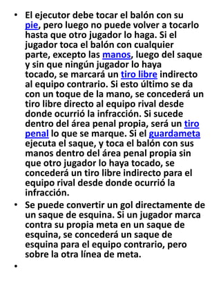 El ejecutor debe tocar el balón con su pie, pero luego no puede volver a tocarlo hasta que otro jugador lo haga. Si el jugador toca el balón con cualquier parte, excepto las manos, luego del saque y sin que ningún jugador lo haya tocado, se marcará un tiro libre indirecto al equipo contrario. Si esto último se da con un toque de la mano, se concederá un tiro libre directo al equipo rival desde donde ocurrió la infracción. Si sucede dentro del área penal propia, será un tiro penal lo que se marque. Si el guardameta ejecuta el saque, y toca el balón con sus manos dentro del área penal propia sin que otro jugador lo haya tocado, se concederá un tiro libre indirecto para el equipo rival desde donde ocurrió la infracción.Se puede convertir un gol directamente de un saque de esquina. Si un jugador marca contra su propia meta en un saque de esquina, se concederá un saque de esquina para el equipo contrario, pero sobre la otra línea de meta. 