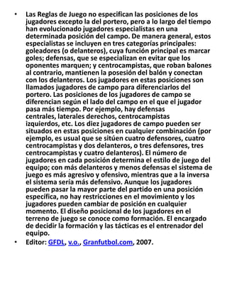 Las Reglas de Juego no especifican las posiciones de los jugadores excepto la del portero, pero a lo largo del tiempo han evolucionado jugadores especialistas en una determinada posición del campo. De manera general, estos especialistas se incluyen en tres categorías principales: goleadores (o delanteros), cuya función principal es marcar goles; defensas, que se especializan en evitar que los oponentes marquen; y centrocampistas, que roban balones al contrario, mantienen la posesión del balón y conectan con los delanteros. Los jugadores en estas posiciones son llamados jugadores de campo para diferenciarlos del portero. Las posiciones de los jugadores de campo se diferencian según el lado del campo en el que el jugador pasa más tiempo. Por ejemplo, hay defensas centrales, laterales derechos, centrocampistas izquierdos, etc. Los diez jugadores de campo pueden ser situados en estas posiciones en cualquier combinación (por ejemplo, es usual que se sitúen cuatro defensores, cuatro centrocampistas y dos delanteros, o tres defensores, tres centrocampistas y cuatro delanteros). El número de jugadores en cada posición determina el estilo de juego del equipo; con más delanteros y menos defensas el sistema de juego es más agresivo y ofensivo, mientras que a la inversa el sistema sería más defensivo. Aunque los jugadores pueden pasar la mayor parte del partido en una posición específica, no hay restricciones en el movimiento y los jugadores pueden cambiar de posición en cualquier momento. El diseño posicional de los jugadores en el terreno de juego se conoce como formación. El encargado de decidir la formación y las tácticas es el entrenador del equipo.Editor: GFDL, v.o., Granfutbol.com, 2007.