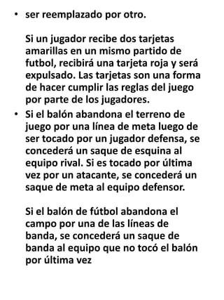 ser reemplazado por otro. Si un jugador recibe dos tarjetas amarillas en un mismo partido de futbol, recibirá una tarjeta roja y será expulsado. Las tarjetas son una forma de hacer cumplir las reglas del juego por parte de los jugadores.Si el balón abandona el terreno de juego por una línea de meta luego de ser tocado por un jugador defensa, se concederá un saque de esquina al equipo rival. Si es tocado por última vez por un atacante, se concederá un saque de meta al equipo defensor. Si el balón de fútbol abandona el campo por una de las líneas de banda, se concederá un saque de banda al equipo que no tocó el balón por última vez