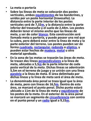 La meta o porteríaSobre las líneas de meta se colocarán dos postes verticales, ambos equidistantes de los banderines, y unidos por un poste horizontal (travesaño). La distancia entre la parte interior de los postes verticales será de 7,32m, y la distancia entre la parte inferior del travesaño y el suelo de 2,44m. Los postes deberán tener el mismo ancho que las líneas de meta, y ser de color blanco. Esta construcción será llamada meta o portería, y puede poseer una red que la cubra, pero deberá estar entre la línea de meta y la parte exterior del terreno. Los postes pueden ser de forma cuadrada, rectangular, redonda o elíptica, y pueden estar hechos de madera, metal u otro material aprobado.En la zona de las metas se trazarán las áreas de meta. Se trazan dos líneas perpendiculares a la línea de meta, ubicadas a 5,5m de la parte interior de cada poste vertical de la meta. Dichas líneas se adentrarán 5,5m en el terreno de juego y se unirán con una línea paralela a la línea de meta. El área delimitada por dichas líneas y la línea de meta será el área de meta.La denominada área penal se traza igual que la área de meta, pero con líneas de 16,5m. Dentro de esta área, se marcará el punto penal. Dicho punto estará ubicado a 11m de la línea de meta y equidistante de los postes de la meta. En el exterior de la área penal se marcará un segmento de circunferencia con centro en el punto penal y un radio igual a 9,15m.