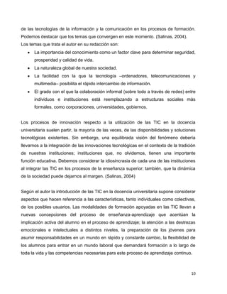 de las tecnologías de la información y la comunicación en los procesos de formación.
Podemos destacar que los temas que convergen en este momento. (Salinas, 2004).
Los temas que trata el autor en su redacción son:
      La importancia del conocimiento como un factor clave para determinar seguridad,
      prosperidad y calidad de vida.
      La naturaleza global de nuestra sociedad.
      La facilidad con la que la tecnología –ordenadores, telecomunicaciones y
      multimedia– posibilita el rápido intercambio de información.
      El grado con el que la colaboración informal (sobre todo a través de redes) entre
      individuos e instituciones está reemplazando a estructuras sociales más
      formales, como corporaciones, universidades, gobiernos.


Los procesos de innovación respecto a la utilización de las TIC en la docencia
universitaria suelen partir, la mayoría de las veces, de las disponibilidades y soluciones
tecnológicas existentes. Sin embargo, una equilibrada visión del fenómeno debería
llevarnos a la integración de las innovaciones tecnológicas en el contexto de la tradición
de nuestras instituciones; instituciones que, no olvidemos, tienen una importante
función educativa. Debemos considerar la idiosincrasia de cada una de las instituciones
al integrar las TIC en los procesos de la enseñanza superior; también, que la dinámica
de la sociedad puede dejarnos al margen. (Salinas, 2004)


Según el autor la introducción de las TIC en la docencia universitaria supone considerar
aspectos que hacen referencia a las características, tanto individuales como colectivas,
de los posibles usuarios. Las modalidades de formación apoyadas en las TIC llevan a
nuevas concepciones del proceso de enseñanza-aprendizaje que acentúan la
implicación activa del alumno en el proceso de aprendizaje; la atención a las destrezas
emocionales e intelectuales a distintos niveles, la preparación de los jóvenes para
asumir responsabilidades en un mundo en rápido y constante cambio, la flexibilidad de
los alumnos para entrar en un mundo laboral que demandará formación a lo largo de
toda la vida y las competencias necesarias para este proceso de aprendizaje continuo.



                                                                                       10
 
