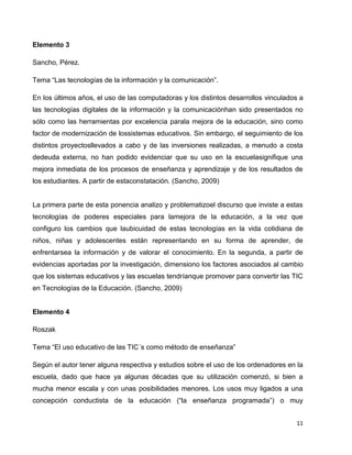 Elemento 3

Sancho, Pérez.

Tema “Las tecnologías de la información y la comunicación”.

En los últimos años, el uso de las computadoras y los distintos desarrollos vinculados a
las tecnologías digitales de la información y la comunicaciónhan sido presentados no
sólo como las herramientas por excelencia parala mejora de la educación, sino como
factor de modernización de lossistemas educativos. Sin embargo, el seguimiento de los
distintos proyectosllevados a cabo y de las inversiones realizadas, a menudo a costa
dedeuda externa, no han podido evidenciar que su uso en la escuelasignifique una
mejora inmediata de los procesos de enseñanza y aprendizaje y de los resultados de
los estudiantes. A partir de estaconstatación. (Sancho, 2009)


La primera parte de esta ponencia analizo y problematizoel discurso que inviste a estas
tecnologías de poderes especiales para lamejora de la educación, a la vez que
configuro los cambios que laubicuidad de estas tecnologías en la vida cotidiana de
niños, niñas y adolescentes están representando en su forma de aprender, de
enfrentarsea la información y de valorar el conocimiento. En la segunda, a partir de
evidencias aportadas por la investigación, dimensiono los factores asociados al cambio
que los sistemas educativos y las escuelas tendríanque promover para convertir las TIC
en Tecnologías de la Educación. (Sancho, 2009)


Elemento 4

Roszak

Tema “El uso educativo de las TIC´s como método de enseñanza”

Según el autor tener alguna respectiva y estudios sobre el uso de los ordenadores en la
escuela, dado que hace ya algunas décadas que su utilización comenzó, si bien a
mucha menor escala y con unas posibilidades menores. Los usos muy ligados a una
concepción conductista de la educación (“la enseñanza programada”) o muy


                                                                                     11
 