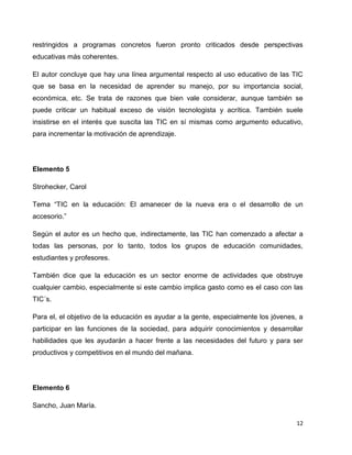 restringidos a programas concretos fueron pronto criticados desde perspectivas
educativas más coherentes.

El autor concluye que hay una línea argumental respecto al uso educativo de las TIC
que se basa en la necesidad de aprender su manejo, por su importancia social,
económica, etc. Se trata de razones que bien vale considerar, aunque también se
puede criticar un habitual exceso de visión tecnologista y acrítica. También suele
insistirse en el interés que suscita las TIC en sí mismas como argumento educativo,
para incrementar la motivación de aprendizaje.




Elemento 5

Strohecker, Carol

Tema “TIC en la educación: El amanecer de la nueva era o el desarrollo de un
accesorio.”

Según el autor es un hecho que, indirectamente, las TIC han comenzado a afectar a
todas las personas, por lo tanto, todos los grupos de educación comunidades,
estudiantes y profesores.

También dice que la educación es un sector enorme de actividades que obstruye
cualquier cambio, especialmente si este cambio implica gasto como es el caso con las
TIC´s.

Para el, el objetivo de la educación es ayudar a la gente, especialmente los jóvenes, a
participar en las funciones de la sociedad, para adquirir conocimientos y desarrollar
habilidades que les ayudarán a hacer frente a las necesidades del futuro y para ser
productivos y competitivos en el mundo del mañana.




Elemento 6

Sancho, Juan María.

                                                                                     12
 