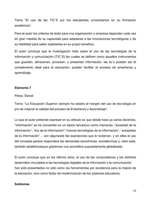 Tema “El uso de las TIC´S por los estudiantes universitarios en su formación
académica”.

Para el autor los criterios de éxito para una organización o empresa dependen cada vez
en gran medida de su capacidad para adaptarse a las innovaciones tecnológicas y de
su habilidad para saber explotarlas en su propio beneficio.

El autor concluye que la investigación trata sobre el uso de las tecnologías de la
información y comunicación (TIC´S) las cuales se definen como aquellos instrumentos
que guardan, almacenan, procesan, y presentan información, las tic´s pueden ser el
complemento ideal para la educación, pueden facilitar el proceso de enseñanza y
aprendizaje.



Elemento 7

Pérez, Daniel

Tema: “La Educación Superior siempre ha estado al margen del uso de tecnología en
pro de mejorar la calidad del proceso de Enseñanza y Aprendizaje”.


Lo que el autor pretende expresar en su articulo es que desde hace ya varios decenios,
“información” se ha convertido en un tópico tanubicuo como impreciso: “sociedad de la
información”, “era de la información”,“nuevas tecnologías de la información”, “autopistas
de la información”… son algunasde las expresiones que lo reclaman, y en ellas el uso
del concepto parece respondera las demandas económicas, sociotécnicas y, claro está,
también epistémicasque gobiernan una sociosfera supuestamente globalizada.


El autor concluye que en los últimos años, el uso de las computadoras y los distintos
desarrollos vinculados a las tecnologías digitales de la información y la comunicación
han sido presentados no sólo como las herramientas por excelencia para la mejora de
la educación, sino como factor de modernización de los sistemas educativos.


Subtemas

                                                                                         13
 