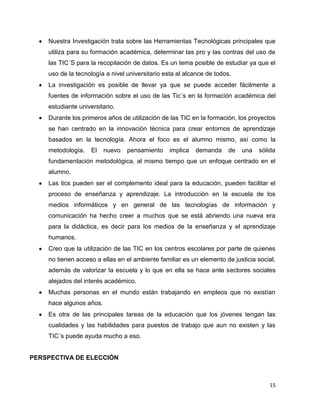 Nuestra Investigación trata sobre las Herramientas Tecnológicas principales que
    utiliza para su formación académica, determinar las pro y las contras del uso de
    las TIC´S para la recopilación de datos. Es un tema posible de estudiar ya que el
    uso de la tecnología a nivel universitario esta al alcance de todos.
    La investigación es posible de llevar ya que se puede acceder fácilmente a
    fuentes de información sobre el uso de las Tic´s en la formación académica del
    estudiante universitario.
    Durante los primeros años de utilización de las TIC en la formación, los proyectos
    se han centrado en la innovación técnica para crear entornos de aprendizaje
    basados en la tecnología. Ahora el foco es el alumno mismo, así como la
    metodología.    El   nuevo   pensamiento     implica   demanda    de   una   sólida
    fundamentación metodológica, al mismo tiempo que un enfoque centrado en el
    alumno.
    Las tics pueden ser el complemento ideal para la educación, pueden facilitar el
    proceso de enseñanza y aprendizaje. La introducción en la escuela de los
    medios informáticos y en general de las tecnologías de información y
    comunicación ha hecho creer a muchos que se está abriendo una nueva era
    para la didáctica, es decir para los medios de la enseñanza y el aprendizaje
    humanos.
    Creo que la utilización de las TIC en los centros escolares por parte de quienes
    no tienen acceso a ellas en el ambiente familiar es un elemento de justicia social,
    además de valorizar la escuela y lo que en ella se hace ante sectores sociales
    alejados del interés académico.
    Muchas personas en el mundo están trabajando en empleos que no existían
    hace algunos años.
    Es otra de las principales tareas de la educación que los jóvenes tengan las
    cualidades y las habilidades para puestos de trabajo que aun no existen y las
    TIC´s puede ayuda mucho a eso.


PERSPECTIVA DE ELECCIÓN



                                                                                    15
 