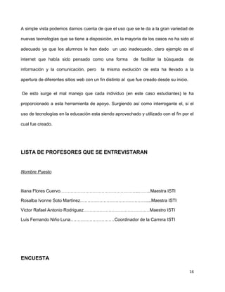 A simple vista podemos darnos cuenta de que el uso que se le da a la gran variedad de

nuevas tecnologías que se tiene a disposición, en la mayoría de los casos no ha sido el

adecuado ya que los alumnos le han dado un uso inadecuado, claro ejemplo es el

internet que había sido pensado como una forma             de facilitar la búsqueda        de

información y la comunicación, pero       la misma evolución de esta ha llevado a la

apertura de diferentes sitios web con un fin distinto al que fue creado desde su inicio.


De esto surge el mal manejo que cada individuo (en este caso estudiantes) le ha

proporcionado a esta herramienta de apoyo. Surgiendo así como interrogante el, si el

uso de tecnologías en la educación esta siendo aprovechado y utilizado con el fin por el

cual fue creado.




LISTA DE PROFESORES QUE SE ENTREVISTARAN


Nombre Puesto



Iliana Flores Cuervo……………………………………………...……..Maestra ISTI

Rosalba Ivonne Soto Martínez………………………………………....Maestra ISTI

Victor Rafael Antonio Rodriguez………………………………………Maestro ISTI

Luis Fernando Niño Luna…………………………Coordinador de la Carrera ISTI




ENCUESTA

                                                                                           16
 