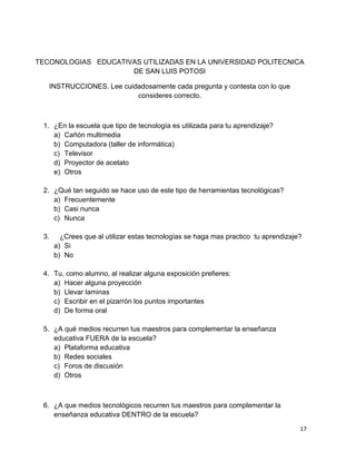 TECONOLOGIAS EDUCATIVAS UTILIZADAS EN LA UNIVERSIDAD POLITECNICA
                     DE SAN LUIS POTOSI

   INSTRUCCIONES. Lee cuidadosamente cada pregunta y contesta con lo que
                          consideres correcto.



 1. ¿En la escuela que tipo de tecnología es utilizada para tu aprendizaje?
    a) Cañón multimedia
    b) Computadora (taller de informática)
    c) Televisor
    d) Proyector de acetato
    e) Otros

 2. ¿Qué tan seguido se hace uso de este tipo de herramientas tecnológicas?
    a) Frecuentemente
    b) Casi nunca
    c) Nunca

 3.     ¿Crees que al utilizar estas tecnologías se haga mas practico tu aprendizaje?
      a) Si
      b) No

 4. Tu, como alumno, al realizar alguna exposición prefieres:
    a) Hacer alguna proyección
    b) Llevar laminas
    c) Escribir en el pizarrón los puntos importantes
    d) De forma oral

 5. ¿A qué medios recurren tus maestros para complementar la enseñanza
    educativa FUERA de la escuela?
    a) Plataforma educativa
    b) Redes sociales
    c) Foros de discusión
    d) Otros



 6. ¿A que medios tecnológicos recurren tus maestros para complementar la
    enseñanza educativa DENTRO de la escuela?

                                                                                    17
 