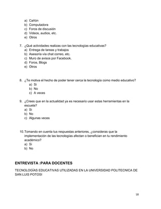 a)   Cañón
     b)   Computadora
     c)   Foros de discusión
     d)   Videos, audios, etc.
     e)   Otros

  7. ¿Qué actividades realizas con las tecnologías educativas?
     a) Entrega de tareas y trabajos
     b) Asesoría vía chat correo, etc.
     c) Muro de avisos por Facebook.
     d) Foros, Blogs
     e) Otros



  8. ¿Te motiva el hecho de poder tener cerca la tecnología como medio educativo?
       a) Si
       b) No
       c) A veces

  9. ¿Crees que en la actualidad ya es necesario usar estas herramientas en la
     escuela?
     a) Si
     b) No
     c) Algunas veces



  10. Tomando en cuenta tus respuestas anteriores, ¿consideras que la
      implementación de las tecnologías afectan o benefician en tu rendimiento
      académico?
      a) Si
      b) No



ENTREVISTA :PARA DOCENTES
TECNOLOGÍAS EDUCATIVAS UTILIZADAS EN LA UNIVERSIDAD POLITECNICA DE
SAN LUIS POTOSI




                                                                                 18
 