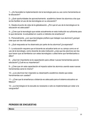 1.- ¿Es favorable la implementación de la tecnología para su uso como herramienta en
la educación?

2.- ¿Qué oportunidades de aprovechamiento académico tienen los alumnos a los que
se les facilitan el uso de las tecnologías en su educación?

3.- Desde el punto de vista de la globalización, ¿Por qué el uso de la tecnología en la
educación es adecuada?

4.- ¿Cree que la tecnología que existe actualmente en esta institución es suficiente para
lo que demanda la actualidad en cuanto a métodos de enseñanza?

5.- Personalmente, ¿con que tecnologías prefiere que trabajen sus alumnos?¿porqué
cree que son las más adecuadas?

6.- ¿Qué respuesta se ha observado por parte de los alumnos?¿la esperada?

7.- La educación requiere que el docente se actualice tanto en su campo como en el
uso de la tecnología, como docente de esta institución ¿cree que los alumnos son los
que hacen que se familiarice con estas tecnologías o usted tiene que familiarizarlos a
ellos?

8.- ¿Qué tan importante es la capacitación para utilizar nuevas herramientas para la
educación?¿Cuál es su importancia?

9.- ¿Cree que sin esta capacitación el impacto sobre los alumnos usando esas nuevas
herramientas sería lo mismo?

10.- ¿Los alumnos han mejorado su desempeño académico desde que estas
herramientas son usadas?

11.- ¿Cree que la enseñanza a distancia es adecuada para el sistema educativo en
México?

12.- ¿La tecnología en la escuela es necesaria o solo es implementada por estar a la
vanguardia?




PERIODO DE ENCUESTAS
Marzo

                                                                                          19
 