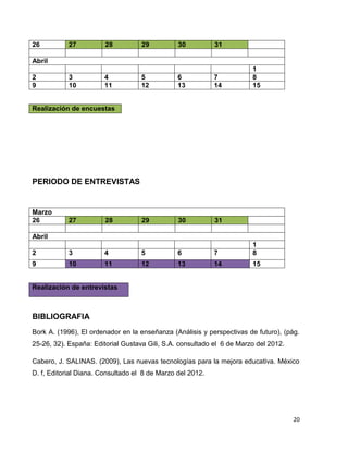 26          27          28          29          30          31

Abril
                                                                        1
2           3          4            5           6           7           8
9           10         11           12          13          14          15


Realización de encuestas




PERIODO DE ENTREVISTAS


Marzo
26          27          28          29          30          31

Abril
                                                                        1
2           3          4            5           6           7           8
9           10         11           12          13          14          15


Realización de entrevistas



BIBLIOGRAFIA
Bork A. (1996), El ordenador en la enseñanza (Análisis y perspectivas de futuro), (pág.
25-26, 32). España: Editorial Gustava Gili, S.A. consultado el 6 de Marzo del 2012.

Cabero, J. SALINAS. (2009), Las nuevas tecnologías para la mejora educativa. México
D. f, Editorial Diana. Consultado el 8 de Marzo del 2012.




                                                                                      20
 