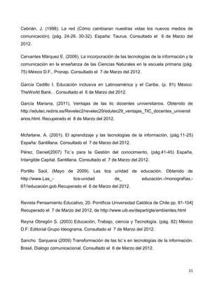 Cebrián, J. (1998). La red (Cómo cambiaran nuestras vidas los nuevos medios de
comunicación). (pág. 24-26. 30-32). España: Taurus. Consultado el 6 de Marzo del
2012.

Cervantes Márquez E. (2006). La incorporación de las tecnologías de la información y la
comunicación en la enseñanza de las Ciencias Naturales en la escuela primaria (pág.
75) México D.F., Pronap. Consultado el 7 de Marzo del 2012.

García Cedillo I. Educación inclusiva en Latinoamérica y el Caribe. (p. 81) México:
TheWorld Bank. . Consultado el 6 de Marzo del 2012.

García Mariana, (2011). Ventajas de las tic docentes universitarios. Obtenido de
http://edutec.rediris.es/Revelec2/revelec29/edutec29_ventajas_TIC_docentes_universit
arios.html. Recuperado el 8 de Marzo del 2012.


Mcfarlane. A. (2001). El aprendizaje y las tecnologías de la información, (pág.11-25)
España: Santillana. Consultado el 7 de Marzo del 2012.

Pérez, Daniel(2007) Tic´s para la Gestión del conocimiento, (pág.41-45) España,
Intangible Capital. Santillana. Consultado el 7 de Marzo del 2012.

Portillo Saúl, (Mayo de 2009). Las tics unidad de educación. Obtenido de
http://www.Las_-           tics-unidad           de_          educación.-/monografías.-
67//educación.gob.Recuperado el 6 de Marzo del 2012.


Revista Pensamiento Educativo, 20. Pontificia Universidad Católica de Chile pp. 81-104]
Recuperado el 7 de Marzo del 2012, de http://www.uib.es/depart/gte/ambientes.html

Reyna Obregón S. (2003) Educación, Trabajo, ciencia y Tecnología. (pág. 82) México
D.F: Editorial Grupo Ideograma. Consultado el 7 de Marzo del 2012.

Sancho Sanjuana (2009) Transformación de las tic´s en tecnologías de la información.
Brasil, Dialogo comunicacional. Consultado el 6 de Marzo del 2012.




                                                                                     21
 