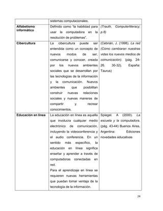 sistemas computacionales.
Alfabetismo          Definido como “la habilidad para (Trauth,                   Computerliteracy;
informático
                     usar         la   computadora            en    la p.8)
                     resolución de problemas”.
Cibercultura         La          cibercultura       puede          ser (Cebrián, J. (1998). La red
                     entendida como un concepto de (Cómo cambiaran nuestras
                     nuevos            modos            de         ser, vidas los nuevos medios de
                     comunicarse y conocer, creada comunicación). (pág. 24-
                     por         los    nuevos          ambientes 26.          30-32).       España:
                     sociales que se desarrollan por Taurus)
                     las tecnologías de la información
                     y      la     comunicación.             Nuevos
                     ambientes               que        posibilitan
                     construir          nuevas          relaciones
                     sociales y nuevas maneras de
                     compartir                y               recrear
                     conocimientos.
Educación en línea   La educación en línea es aquella Spiegel.                    A      (2000).   La
                     que involucra cualquier medio escuela y la computadora.
                     electrónico         de        comunicación, (pág. 43-44) Buenos Aires,
                     incluyendo la videoconferencia y Argentina:                           Ediciones
                     el audio conferencia. En un novedades educativas
                     sentido           más      específico,         la
                     educación          en      línea        significa
                     enseñar y aprender a través de
                     computadoras             conectadas            en
                     red.
                     Para el aprendizaje en línea se
                     requieren nuevas herramientas
                     que puedan tomar ventaja de la
                     tecnología de la información.

                                                                                                   24
 