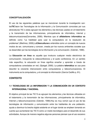 CONCEPTUALIZACIÓN

El uso de las siguientes palabras que se mencionan durante la investigación son:
lasTIC´sson las Tecnologías de la Información y la Comunicación conocidas por sus
abreviaturas TIC´s estas agrupan los elementos y las técnicas usadas en el tratamiento
y la transmisión de las informaciones, principalmente de informática, internet y
telecomunicaciones(Cervantes, 2006). Mientras que el alfabetismo informático es
definido como “La habilidad para usar la computadora en la resolución de
problemas”.(Martínez, 2009).LaCiberculturaes entendida como un concepto de nuevos
modos de ser, comunicarse y conocer, creada por los nuevos ambientes sociales que
se desarrollan por las tecnologías de la información y la comunicación. (Cebrián, 1998).

La Educación en línea es aquella que involucra cualquier medio electrónico de
comunicación, incluyendo la videoconferencia y el audio conferencia. En un sentido
más específico, la educación en línea significa enseñar y aprender a través de
computadoras conectadas en red. (Spiegel, 2000). La palabra telemática se usa para
describir la creciente interconexión entre computadoras y telecomunicaciones. El
instrumento es la computadora, y el concepto la información (García Cedillo p. 81).


CONTEXTO


1.1 TECNOLOGIAS DE LA IINFORMACION Y LA COMUNICACIÓN EN UN CONTEXTO
   INTERNACIONAL Y NACIONAL

El objetivo principal de las TIC´S es agrupan los elementos y las técnicas utilizadas en
el tratamiento y la transmisión de las informaciones, principalmente de informática,
Internet y telecomunicaciones (Cebrián, 1998).Hoy es muy común que el uso de las
tecnologías de información y comunicación entre los habitantes de una población,
ayuda a disminuir la brecha digital existente en el lugar donde se empleen tomando en
cuenta que aumentaran las TIC´S como un medio tecnológico para el desarrollo de sus
actividades. Aunque de manera negativa algunas personas piensan que el uso excesivo

                                                                                       4
 