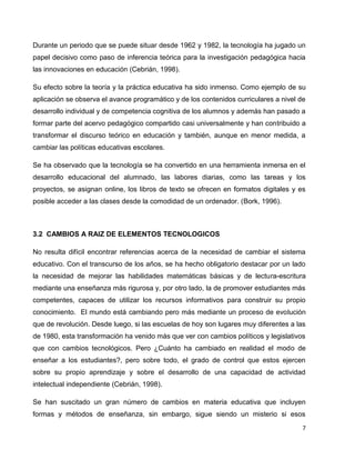 Durante un periodo que se puede situar desde 1962 y 1982, la tecnología ha jugado un
papel decisivo como paso de inferencia teórica para la investigación pedagógica hacia
las innovaciones en educación (Cebrián, 1998).

Su efecto sobre la teoría y la práctica educativa ha sido inmenso. Como ejemplo de su
aplicación se observa el avance programático y de los contenidos curriculares a nivel de
desarrollo individual y de competencia cognitiva de los alumnos y además han pasado a
formar parte del acervo pedagógico compartido casi universalmente y han contribuido a
transformar el discurso teórico en educación y también, aunque en menor medida, a
cambiar las políticas educativas escolares.

Se ha observado que la tecnología se ha convertido en una herramienta inmersa en el
desarrollo educacional del alumnado, las labores diarias, como las tareas y los
proyectos, se asignan online, los libros de texto se ofrecen en formatos digitales y es
posible acceder a las clases desde la comodidad de un ordenador. (Bork, 1996).



3.2 CAMBIOS A RAIZ DE ELEMENTOS TECNOLOGICOS

No resulta difícil encontrar referencias acerca de la necesidad de cambiar el sistema
educativo. Con el transcurso de los años, se ha hecho obligatorio destacar por un lado
la necesidad de mejorar las habilidades matemáticas básicas y de lectura-escritura
mediante una enseñanza más rigurosa y, por otro lado, la de promover estudiantes más
competentes, capaces de utilizar los recursos informativos para construir su propio
conocimiento. El mundo está cambiando pero más mediante un proceso de evolución
que de revolución. Desde luego, si las escuelas de hoy son lugares muy diferentes a las
de 1980, esta transformación ha venido más que ver con cambios políticos y legislativos
que con cambios tecnológicos. Pero ¿Cuánto ha cambiado en realidad el modo de
enseñar a los estudiantes?, pero sobre todo, el grado de control que estos ejercen
sobre su propio aprendizaje y sobre el desarrollo de una capacidad de actividad
intelectual independiente (Cebrián, 1998).

Se han suscitado un gran número de cambios en materia educativa que incluyen
formas y métodos de enseñanza, sin embargo, sigue siendo un misterio si esos
                                                                                       7
 