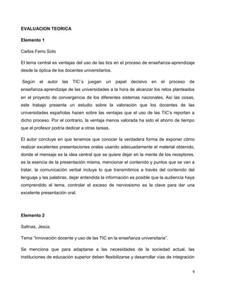 EVALUACION TEORICA

Elemento 1

Carlos Ferro Soto

El tema central es ventajas del uso de las tics en el proceso de enseñanza-aprendizaje
desde la óptica de los docentes universitarios.

Según    el   autor   las   TIC´s   juegan   un   papel   decisivo   en   el   proceso   de
enseñanza‐aprendizaje de las universidades a la hora de alcanzar los retos planteados
en el proyecto de convergencia de los diferentes sistemas nacionales. Así las cosas,
este trabajo presenta un estudio sobre la valoración que los docentes de las
universidades españolas hacen sobre las ventajas que el uso de las TIC’s reportan a
dicho proceso. Por el contrario, la ventaja menos valorada ha sido el ahorro de tiempo
que el profesor podría dedicar a otras tareas.

El autor concluye en que tenemos que conocer la verdadera forma de exponer cómo
realizar excelentes presentaciones orales usando adecuadamente el material obtenido,
donde el mensaje es la idea central que se quiere dejar en la mente de los receptores,
es la esencia de la presentación misma, mencionar el contenido y puntos que se van a
tratar, la comunicación verbal incluye lo que transmitimos a través del contenido del
lenguaje y las palabras, dejar entendida la información es posible que la audiencia haya
comprendido el tema, controlar el exceso de nerviosismo es la clave para dar una
excelente presentación oral.




Elemento 2

Salinas, Jesús.

Tema “Innovación docente y uso de las TIC en la enseñanza universitaria”.

Se menciona que para adaptarse a las necesidades de la sociedad actual, las
instituciones de educación superior deben flexibilizarse y desarrollar vías de integración


                                                                                          9
 