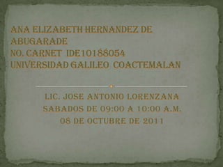 LIC. JOSE ANTONIO LORENZANA SABADOS DE 09:00 A 10:00 A.M. 08 DE octubre DE 2011 ANA ELIZABETH HERNANDEZ DE ABUGARADE No. CARNET  IDE10188054UNIVERSIDAD GALILEO  COACTEMALAN 