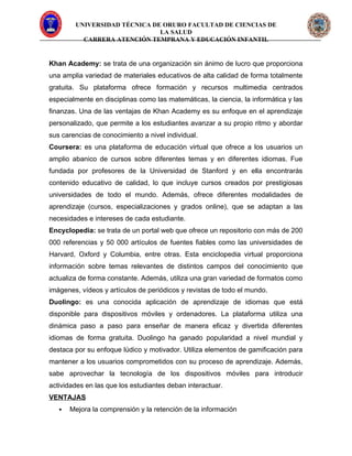 UNIVERSIDAD TÉCNICA DE ORURO FACULTAD DE CIENCIAS DE
LA SALUD
CARRERA ATENCIÓN TEMPRANA Y EDUCACIÓN INFANTIL
Khan Academy: se trata de una organización sin ánimo de lucro que proporciona
una amplia variedad de materiales educativos de alta calidad de forma totalmente
gratuita. Su plataforma ofrece formación y recursos multimedia centrados
especialmente en disciplinas como las matemáticas, la ciencia, la informática y las
finanzas. Una de las ventajas de Khan Academy es su enfoque en el aprendizaje
personalizado, que permite a los estudiantes avanzar a su propio ritmo y abordar
sus carencias de conocimiento a nivel individual.
Coursera: es una plataforma de educación virtual que ofrece a los usuarios un
amplio abanico de cursos sobre diferentes temas y en diferentes idiomas. Fue
fundada por profesores de la Universidad de Stanford y en ella encontrarás
contenido educativo de calidad, lo que incluye cursos creados por prestigiosas
universidades de todo el mundo. Además, ofrece diferentes modalidades de
aprendizaje (cursos, especializaciones y grados online), que se adaptan a las
necesidades e intereses de cada estudiante.
Encyclopedia: se trata de un portal web que ofrece un repositorio con más de 200
000 referencias y 50 000 artículos de fuentes fiables como las universidades de
Harvard, Oxford y Columbia, entre otras. Esta enciclopedia virtual proporciona
información sobre temas relevantes de distintos campos del conocimiento que
actualiza de forma constante. Además, utiliza una gran variedad de formatos como
imágenes, vídeos y artículos de periódicos y revistas de todo el mundo.
Duolingo: es una conocida aplicación de aprendizaje de idiomas que está
disponible para dispositivos móviles y ordenadores. La plataforma utiliza una
dinámica paso a paso para enseñar de manera eficaz y divertida diferentes
idiomas de forma gratuita. Duolingo ha ganado popularidad a nivel mundial y
destaca por su enfoque lúdico y motivador. Utiliza elementos de gamificación para
mantener a los usuarios comprometidos con su proceso de aprendizaje. Además,
sabe aprovechar la tecnología de los dispositivos móviles para introducir
actividades en las que los estudiantes deban interactuar.
VENTAJAS
 Mejora la comprensión y la retención de la información
 