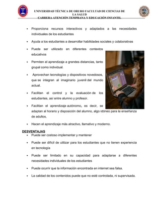 UNIVERSIDAD TÉCNICA DE ORURO FACULTAD DE CIENCIAS DE
LA SALUD
CARRERA ATENCIÓN TEMPRANA Y EDUCACIÓN INFANTIL
 Proporciona recursos interactivos y adaptados a las necesidades
individuales de los estudiantes
 Ayuda a los estudiantes a desarrollar habilidades sociales y colaborativas
 Puede ser utilizado en diferentes contextos
educativos
 Permiten el aprendizaje a grandes distancias, tanto
grupal como individual.
 Aprovechan tecnologías y dispositivos novedosos,
que se integran al imaginario juvenil del mundo
actual.
 Facilitan el control y la evaluación de los
estudiantes, así entre alumno y profesor.
 Facilitan el aprendizaje autónomo, es decir, se
adaptan al horario y disposición del alumno, algo idóneo para la enseñanza
de adultos.
 Hacen el aprendizaje más atractivo, llamativo y moderno.
DESVENTAJAS
 Puede ser costoso implementar y mantener
 Puede ser difícil de utilizar para los estudiantes que no tienen experiencia
en tecnología
 Puede ser limitado en su capacidad para adaptarse a diferentes
necesidades individuales de los estudiantes
 Puede ocurrir que la información encontrada en internet sea falsa.
 La calidad de los contenidos puede que no esté controlada, ni supervisada.
 