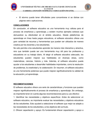 UNIVERSIDAD TÉCNICA DE ORURO FACULTAD DE CIENCIAS DE
LA SALUD
CARRERA ATENCIÓN TEMPRANA Y EDUCACIÓN INFANTIL
 El alumno puede tener dificultades para concentrarse si se distrae con
páginas web o aplicaciones.
CONCLUCIONES
En conclusión, el software educativo es una herramienta muy valiosa para el
proceso de enseñanza y aprendizaje, y existen muchos ejemplos exitosos que
demuestran su efectividad en el ámbito educativo. Desde plataformas de
aprendizaje en línea hasta juegos educativos, el software educativo ofrece una
gran variedad de recursos y herramientas que pueden ser utilizados de manera
creativa por los docentes y los estudiantes.
No solo permite a los estudiantes aprender de manera más interactiva y atractiva,
sino que también puede ser una herramienta muy útil para los profesores y
educadores en su trabajo diario. Al elegir el software educativo adecuado, los
estudiantes pueden mejorar sus habilidades en diversas áreas, como
matemáticas, ciencias, historia y más. Además, el software educativo puede
ayudar a los estudiantes a desarrollar habilidades importantes, como la resolución
de problemas, la creatividad y la colaboración. En resumen, el software educativo
es una herramienta poderosa que puede mejorar significativamente la calidad de
la educación y el aprendizaje.
RECOMENTACIONES
El software educativo ofrece una serie de características y funciones que pueden
mejorar significativamente el proceso de enseñanza y aprendizaje. Sin embargo,
es importante tener en cuenta algunas recomendaciones para su uso efectivo:
1. Identificar las necesidades y objetivos específicos: Antes de seleccionar un
software educativo, es importante evaluar las necesidades y objetivos educativos
de los estudiantes. Esto ayudará a seleccionar el software que mejor se adapte a
las necesidades de los estudiantes y a los objetivos del currículo.
2. Ofrecer capacitación y apoyo: Es fundamental ofrecer capacitación y apoyo a
 