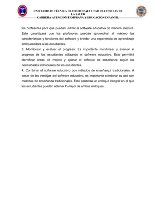 UNIVERSIDAD TÉCNICA DE ORURO FACULTAD DE CIENCIAS DE
LA SALUD
CARRERA ATENCIÓN TEMPRANA Y EDUCACIÓN INFANTIL
los profesores para que puedan utilizar el software educativo de manera efectiva.
Esto garantizará que los profesores puedan aprovechar al máximo las
características y funciones del software y brindar una experiencia de aprendizaje
enriquecedora a los estudiantes.
3. Monitorear y evaluar el progreso: Es importante monitorear y evaluar el
progreso de los estudiantes utilizando el software educativo. Esto permitirá
identificar áreas de mejora y ajustar el enfoque de enseñanza según las
necesidades individuales de los estudiantes.
4. Combinar el software educativo con métodos de enseñanza tradicionales: A
pesar de las ventajas del software educativo, es importante combinar su uso con
métodos de enseñanza tradicionales. Esto permitirá un enfoque integral en el que
los estudiantes puedan obtener lo mejor de ambos enfoques.
 