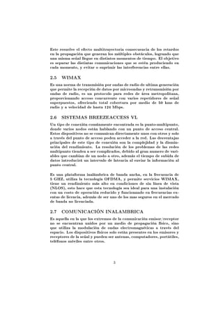 Este resuelve el efecto multitrayectoria consecuencia de los retardos
en la propagación que generan los múltiples obstáculos, logrando que
una misma señal llegue en distintos momentos de tiempo. El objetivo
es separar las distintas comunicaciones que se estén produciendo en
cada momento, y evitar o suprimir las interferencias entre ellas.

2.5   WIMAX

Es una norma de transmisión por ondas de radio de ultima generación
que permite la recepción de datos por microondas y retransmisión por
ondas de radio, es un protocolo para redes de área metropolitana,
proporcionando acceso concurrente con varios repetidores de señal
superpuestos, ofreciendo total cobertura por medio de 50 kms de
radio y a velocidad de hasta 124 Mbps.

2.6   SISTEMAS BREEZEACCESS VL

Un tipo de conexión comúnmente encontrada es la punto-multipunto,
donde varios nodos están hablando con un punto de acceso central.
Estos dispositivos no se comunican directamente unos con otros y solo
a través del punto de acceso poden acceder a la red. Las desventajas
principales de este tipo de conexión son la complejidad y la dismin-
ución del rendimiento. La resolución de los problemas de las redes
multipunto tienden a ser complicados, debido al gran numero de vari-
ables que cambian de un nodo a otro, además el tiempo de subida de
datos introducirá un intervalo de latencia al enviar la información al
punto central.

Es una plataforma inalámbrica de banda ancha, en la frecuencia de
5 GHZ, utiliza la tecnología OFDMA, y permite servicios WIMAX,
tiene un rendimiento más alto en condiciones de sin línea de vista
(NLOS), esto hace que esta tecnología sea ideal para una instalación
con un costo de operación reducido y funcionando en frecuencias ex-
entas de licencia, además de ser uno de los mas seguros en el mercado
de banda no licenciada.

2.7   COMUNICACIÓN INALAMBRICA

Es aquella en la que los extremos de la comunicación emisor/receptor
no se encuentran unidos por un medio de propagación físico, sino
que utiliza la modulación de ondas electromagnéticas a través del
espacio. Los dispositivos físicos solo están presentes en los emisores y
receptores de la señal y pueden ser antenas, computadores, portátiles,
teléfonos móviles entre otros.



                                   3
 
