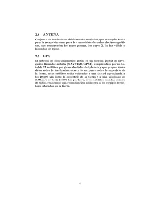 2.8   ANTENA

Conjunto de conductores debidamente asociados, que se emplea tanto
para la recepción como para la transmisión de ondas electromagnéti-
cas, que comprenden los rayos gamma, los rayos X, la luz visible y
las ondas de radio.

2.9   GPS

El sistema de posicionamiento global es un sistema global de nave-
gación llamado también (NAVSTAR-GPS1), comprendido por un to-
tal de 27 satélites que giran alrededor del planeta y que proporcionan
datos sobre la localización exacta de un punto sobre la supercie de
la tierra, estos satélites están colocados a una altitud aproximada a
los 20,000 km sobre la supercie de la tierra y a una velocidad de
3.87km/s es decir 14,000 km por hora, estos satélites mandan señales
de radio, realizando una comunicación unilateral a los equipos recep-
tores ubicados en la tierra.




                                  4
 