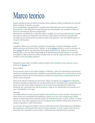 Existen muchas formas de definir el término robot, podemos utilizar la definición de 1979 del Robot Institute of América, que dice:Es un manipulador reprogramable y multifuncional diseñado para mover material, partes, herramientas o bien dispositivos especializados para desempeñar una variedad de labores a través de movimientos diversos programados.Obviamente esta definición es bastante rígida e insípida; de una forma más personal se puede decir que un robot es un dispositivo que permite realizar labores mecánicas normalmente asociadas con los humanos de una manera mucho más eficiente, y sin necesidad de poner en riesgo la vida humana.<br />Historia<br />La palabra robot, no es un término acuñado recientemente, el origen etimológico de esta palabra proviene del término checo quot;
Rabotaquot;
 es decir trabajo forzado y su uso se remonta a la obra teatral (PLAY) de 1921 del checo Karel Capek titulada R.U.R., Robots Universales de Rossum (Fig. 1). En esta obra Capek habla de la deshumanización del hombre en un medio tecnológico; a diferencia de los robots actuales estos no eran de origen mecánico, sino más bien creados a través de medios químicos.<br />Dispositivos tipo robot; la robótica incluye muchos otros productos como sensores, servos, sistemas de imagen, etc. <br />Brazos Robot<br />El noventa por ciento de los robots trabajan en fábricas, y más de la mitad hacen automóviles; siendo las compañías automotrices altamente automatizadas gracias al uso de los brazos robot, quedando la mayoría de los seres humanos en labores de supervisión o mantenimiento de los robots y otras máquinas.<br />Otras de las labores realizadas por los brazos robots son labores en el campo de lo alimentos, donde por ejemplo un dispositivo de este tipo selecciona los chocolates que corresponden para armar una caja. Esto lo logra mediante el uso de sensores que identifican los diferentes elementos que conforman una caja del producto, luego de ser identificados son tomado uno a uno y depositados en las cajas.<br />Sensores:Los robots utilizan sensores para así obtener información acerca de su entorno. En general, un sensor mide una característica del ambiente o espacio en el que está y proporciona señales eléctricas. Estos dispositivos tratan de emular los sentidos humanos, es decir el olfato, la visión, el tacto, etc. Pero estas máquinas tienen la ventaja de poder detectar información acerca de los campos magnéticos u onda ultrasónicas. <br />Los sensores de luz para la robótica vienen en diferentes formas, fotorresistencias, fotodiodos, fototransistores, obteniendo todos estos el mismo resultado, es decir cuando un haz de luz es detectado ellos responden ya sea creando o cambiando una señal eléctrica la cual será analizada y el dispositivo tomará una decisión o bien proveerá la información. Mediante el uso de un filtro frente a un sensor de luz se puede crear una respuesta selectiva con lo cual el robot únicamente podrá ver determinados colores.<br />La visión robótica es uno de los grandes retos para los ingenieros de hoy en día. Es difícil programar un robot para que sepa qué ignorar y que no. Estas máquinas tienen problemas para interpretar sombras, cambio de luces o brillo, además para poder tener percepción de la profundidad es necesario que tengan visión esteroscópica al igual que los humanos. Otro de los grandes inconvenientes es el lograr resolver imágenes tridimensionales para poder generar una imagen tridimensional a partir de dos imágenes muy similares en un tiempo corto se requiere de grandes cantidades de memoria y de un procesador muy poderoso. En las figuras 3 y 4 podemos observar la diferencia que existe entre la visión humana y la visión robot. <br />Los sensores de tacto también ayudan a los robots sin capacidad de visión a caminar. Los sensores contactan y envían una señal pompean para que el robot sepa que ha hecho quot;
tocadoquot;
 algún objeto. El material más usado es el quot;
Piezoeléctricoquot;
. <br />Los sensores de posición hacen posible el enseñar a un robot a hacer una función respectiva en función de los movimientos. Los sensores en ciertos puntos del robot guardan información sobre el cambio de una serie de posiciones. El robot recuerda la información y repite el trabajo en forma exacta a como fue realizado inicialmente. (Fig. 5)<br />De hoy en día.<br />Arquitectura de un Robot Beneficios<br />El beneficio que los robots generan es increíble para los trabajadores, industrias y países. Obviamente estos beneficios dependerán de la correcta implementación de los mismos, es decir, se deben utilizar en las labores adecuadas, por ejemplo manipulando objetos muy pesados, sustancias peligrosas o bien trabajando en situaciones extremas o dañinas para el hombre; y más bien dejando a los seres humanos realizar las tareas de técnicos, ingenieros, programadores y supervisores. ¿Pero cuáles son esos beneficios? Podemos mencionar el mejoramiento en el manejo, control y productividad, todo esto asociado a una significativa mejora en cuanto a la calidad del producto terminado, factor determinante en un mundo globalizado.<br />Al ser los robots máquinas pueden trabajar día y noche, en una línea de ensamble sin perder un ápice de su desempeño, reduciendo los costos de producción; otra enorme ventaja comparativa en el difícil mercado<br />El concepto de arquitectura de un robot se refiere primordialmente al software y hardware que definen el ámbito de control de una máquina de este tipo. Una tarjeta controladora que ejecuta algún software para operar motores no constituye por sí misma la arquitectura, más bien el desarrollo de módulos de software y la comunicación entre ellos y el hardware es lo que la define realmente. <br />Los sistemas robóticos son complejos y tienden a ser difíciles de desarrollar, esto debido a la gran variedad de sensores que deben integrar, así como delimitar su rango de acción, por ejemplo en un brazo robot cuál va a ser el radio de giro o la altura máxima a la que puede levantar algún objeto que está manipulando. <br />Los desarrolladores de sistemas típicamente se han basado en los esquemas tradicionales de desarrollo para construir dispositivos robóticos pero ha quedado demostrado la ineficiencia de este proceso, es decir un diseño que ha funcionado muy bien para operaciones teledirigidas –manejo de robots submarinos por seres humanos- no ha dado los resultados esperados para sistemas autónomos –robots de exploración espacial-. <br />La nueva tendencia para el desarrollo de arquitectura robótica se ha enfocado en lo que podemos nombrar sistemas reactivos o bien basados en el entorno, esto quiere decir que los robots tendrán la capacidad de reaccionar sin necesidad de la intervención humana ante ciertas situaciones de eventual peligro para la máquina. Un claro ejemplo de este tipo de diseño es el robot utilizado para la exploración en Marte, el cual mediante sensores determina el ambiente que lo rodea y puede tomar la decisión más acertada acerca de la ruta u operación a realizar. Todo esto está motivado por el tiempo que tomaría en llegar a la superficie marciana las órdenes desde la Tierra.<br />Capacidad de Pensar e Inteligencia Artificial <br />La capacidad de pensar de los robots está lejos de ser una realidad, los esfuerzos para imitar el pensamiento humano se han centrando alrededor de lógica basada en reglas, es decir respuestas afirmativas o negativas y los datos son almacenados en formato binario –unos y ceros- para ser manipulado mediante reglas pre programadas; la mayoría de los llamados quot;
cerebros robotsquot;
 están basados también en reglas y muy frecuentemente se encuentran codificadas en un único microchip.<br />Los sistemas basados en reglas pueden ser utilizados para crear inteligencia artificial, esto se logra mediante la programación de una enorme cantidad de datos dentro de la computadora y confiando en esos datos para lograr imitar la inteligencia. Por ejemplo una computadora puede ayudar a diagnosticar una enfermedad mediante la comparación de síntomas con aquellos que están en su base de datos. Estos quot;
sistemas expertosquot;
 pueden conocer más hechos que un único individuo, pero su utilidad es muy específica y no pueden aprender, por lo tanto únicamente podrán desempeñarse en la labor para la que fueron programados.<br />Un nuevo acercamiento al tema de la inteligencia artificial se da mediante las llamadas redes neurales, estos sistemas han sido modelados a partir del cerebro humano y su ventaja respecto a los sistemas basados en reglas radica en que pueden manejar conceptos un poco ambiguos, un sistema neural quot;
aprendequot;
 mediante la exposición a grandes cantidades de preguntas y respuestas; una vez entrenado puede dar una respuesta a una pregunta relativamente acertada es decir dará la respuesta o respuestas más probables.<br />Un tercer enfoque y quizás el más reciente en este campo es el llamado mecanismo de estímulo-respuesta, desarrollados por Rodney Brooks del M.I.T. Estos mecanismos consisten por ejemplo en conectar directamente sensores de luz a motores, haciendo posible que los motores se activen mediante el impulso de búsqueda de luz, con esto se logra algo que semeja la inteligencia.<br />Compañías que producen robots<br />El mercado actual de robots se encuentra dividido en dos áreas principales, <br />Robots móviles, dentro de este grupo podemos hallar dos subgrupos de importancia:<br />Los llamados AGV, por sus siglas en inglés quot;
Automatic Guidé Vehiclesquot;
, es decir Vehículos Guiados Automáticos, estos robots se encargan de transportar materiales dentro de fábricas permitiendo la automatización de las líneas de producción, la mayoría de estos robots utilizan cables que se encuentran en el piso como medio de ubicación y determinar la ruta a seguir. <br />