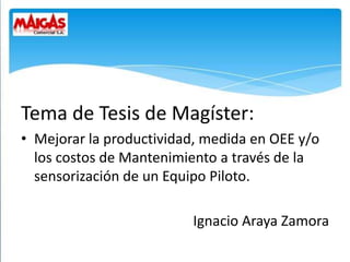 Tema de Tesis de Magíster:
• Mejorar la productividad, medida en OEE y/o
los costos de Mantenimiento a través de la
sensorización de un Equipo Piloto.
Ignacio Araya Zamora
 