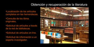 Obtención y recuperación de la literatura Localización de los artículos completos en las hemerotecas. Consulta de los libros originales. Solicitud de artículos a través de la red de bibliotecas. Solicitud de artículos on line. Solicitud de información a un experto investigador. 