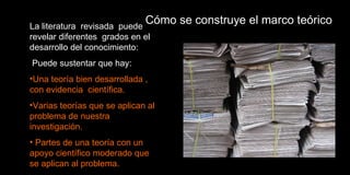 Cómo se construye el marco teórico La literatura  revisada  puede revelar diferentes  grados en el desarrollo del conocimiento:  Puede sustentar que hay: Una teoría bien desarrollada , con evidencia  científica. Varias teorías que se aplican al problema de nuestra investigación. Partes de una teoría con un apoyo científico moderado que se aplican al problema. 