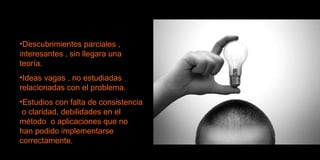 Descubrimientos parciales , interesantes , sin llegara una teoría. Ideas vagas , no estudiadas  relacionadas con el problema. Estudios con falta de consistencia  o claridad, debilidades en el método  o aplicaciones que no  han podido implementarse correctamente. 