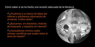 Cómo saber si se ha hecho una revisión adecuada de la literatura ¿Acudimos a un banco de datos por internet y solicitamos información de al menos  5 años atrás? ¿Buscamos  en directores, motores de búsqueda  y espacios en internet? ¿Consultamos mínimo cuatro revistas científicas que suelen tratar el tema de interés? 
