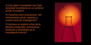 ¿Hay algún investigador que haya estudiado el problema en un contexto similar al nuestro? ¿Tenemos claro el panorama  del conocimiento actual  respecto a nuestro tema de investigación? ¿Hicimos un análisis crítico de la literatura disponible, reconocimos fortalezas y debilidades de la investigación previa? 