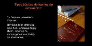 1.- Fuentes primarias o directas:  Revisión de la literatura científica.: artículos, tesis, libros, reportes de asociaciones, memorias de seminarios. Tipos básicos de fuentes de información: 