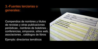 3.-Fuentes terciarias o generales:  Compendios de nombres y títulos de revistas y otras publicaciones periódicas , nombres de boletines , conferencias, simposios, sitios web, asociaciones , catálogos de libros  Ejemplo: directorios temáticos 