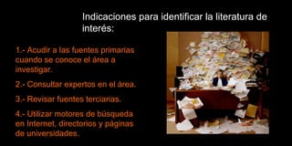 Indicaciones para identificar la literatura de interés: 1.- Acudir a las fuentes primarias cuando se conoce el área a investigar. 2.- Consultar expertos en el área. 3.- Revisar fuentes terciarias. 4.- Utilizar motores de búsqueda en Internet, directorios y páginas de universidades. 