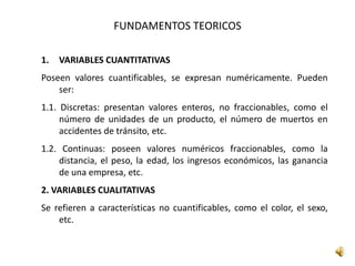 FUNDAMENTOS TEORICOS
1. VARIABLES CUANTITATIVAS
Poseen valores cuantificables, se expresan numéricamente. Pueden
ser:
1.1. Discretas: presentan valores enteros, no fraccionables, como el
número de unidades de un producto, el número de muertos en
accidentes de tránsito, etc.
1.2. Continuas: poseen valores numéricos fraccionables, como la
distancia, el peso, la edad, los ingresos económicos, las ganancia
de una empresa, etc.
2. VARIABLES CUALITATIVAS
Se refieren a características no cuantificables, como el color, el sexo,
etc.
 