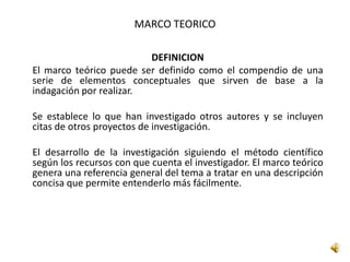 MARCO TEORICO
DEFINICION
El marco teórico puede ser definido como el compendio de una
serie de elementos conceptuales que sirven de base a la
indagación por realizar.
Se establece lo que han investigado otros autores y se incluyen
citas de otros proyectos de investigación.
El desarrollo de la investigación siguiendo el método científico
según los recursos con que cuenta el investigador. El marco teórico
genera una referencia general del tema a tratar en una descripción
concisa que permite entenderlo más fácilmente.
 