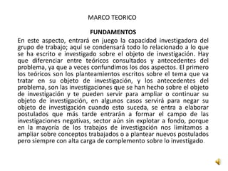 MARCO TEORICO
FUNDAMENTOS
En este aspecto, entrará en juego la capacidad investigadora del
grupo de trabajo; aquí se condensará todo lo relacionado a lo que
se ha escrito e investigado sobre el objeto de investigación. Hay
que diferenciar entre teóricos consultados y antecedentes del
problema, ya que a veces confundimos los dos aspectos. El primero
los teóricos son los planteamientos escritos sobre el tema que va
tratar en su objeto de investigación, y los antecedentes del
problema, son las investigaciones que se han hecho sobre el objeto
de investigación y te pueden servir para ampliar o continuar su
objeto de investigación, en algunos casos servirá para negar su
objeto de investigación cuando esto suceda, se entra a elaborar
postulados que más tarde entrarán a formar el campo de las
investigaciones negativas, sector aún sin explotar a fondo, porque
en la mayoría de los trabajos de investigación nos limitamos a
ampliar sobre conceptos trabajados o a plantear nuevos postulados
pero siempre con alta carga de complemento sobre lo investigado.
 