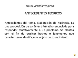 FUNDAMENTOS TEORICOS
ANTECEDENTES TEORICOS
Antecedentes del tema. Elaboración de hipótesis. Es
una proposición de carácter afirmativo enunciada para
responder tentativamente a un problema. Se plantea
con el fin de explicar hechos o fenómenos que
caracterizan o identifican al objeto de conocimiento.
 
