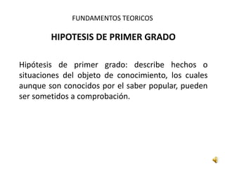 FUNDAMENTOS TEORICOS
HIPOTESIS DE PRIMER GRADO
Hipótesis de primer grado: describe hechos o
situaciones del objeto de conocimiento, los cuales
aunque son conocidos por el saber popular, pueden
ser sometidos a comprobación.
 