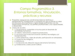 Campo Programático 3.
Entornos formativos. Vinculación,
prácticas y recursos
 Propósito: asegurar las condiciones básicas relativas a
equipamiento, instalaciones y contextos en que se llevan a cabo
los procesos de enseñanza y aprendizaje pertinentes con las
trayectorias formativas, los perfiles profesionales y las capacidades
a desarrollar.
 Líneas de acción:
 a. Equipamiento, materiales e insumos para el desarrollo de
actividades formativas
 en talleres, laboratorios y espacios productivos.
 b. Acciones que involucran al sector científico tecnológico y/o
socioproductivo.
 c. Visitas didácticas, viajes de estudio, participación en olimpíadas.
 d. Proyectos tecnológicos.
 e. Bibliotecas.
 f. Condiciones de utilización segura del entorno formativo.
 g. Instalaciones y adecuación edilicia
 