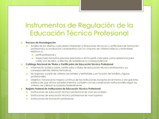 Instrumentos de Regulación de la
Educación Técnico Profesional
 Proceso de Homologación
 Análisis de los diseños curriculares inherentes a titulaciones técnicas o certificados de formación
profesional y su evaluación comparativa con un conjunto de criterios básicos y estándares
relativos a:
 perfil profesional y
 trayectoria formativa prevista orientada a dicho perfil, indicados como referencia para
cada uno de ellos, a efectos de establecer su correspondencia
 Catálogo Nacional de Títulos y Certificados de Educación Técnico Profesional
 información pública sobre certificados y títulos de educación técnico profesional y sus
correspondientes ofertas formativas.
 Se organiza a partir de criterios sectoriales y territoriales y en función de familias y figuras
profesionales.
 Objetivo: favorecer la mejora continua de las instituciones inscriptas en el mismo y dar garantía
pública de que dichos establecimientos cumplen con las condiciones institucionales según los
criterios de calidad acordados federalmente
 Registro Federal de Instituciones de Educación Técnico Profesional
 Instituciones de educación técnico profesional de nivel secundario.
 Instituciones de educación técnico profesional de nivel superior.
 Instituciones de formación profesional.
 