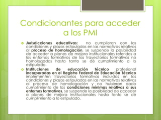 Condicionantes para acceder
a los PMI
 Jurisdicciones educativas: no cumplieran con las
condiciones y plazos estipulados en las normativas relativas
al proceso de homologación, se suspende la posibilidad
de acceder a planes de mejora institucionales referidos a
los entornos formativos de las trayectorias formativas no
homologadas hasta tanto se dé cumplimiento a lo
estipulado.
 Instituciones de educación técnico profesional
incorporadas en el Registro Federal de Educación Técnico
implementen trayectorias formativas incluidas en las
condiciones y plazos estipulados en las normativas relativas
al proceso de homologación y no hubieran dado
cumplimiento de las condiciones mínimas relativas a sus
entornos formativos, se suspende la posibilidad de acceder
a planes de mejora institucionales hasta tanto se dé
cumplimiento a lo estipulado.
 